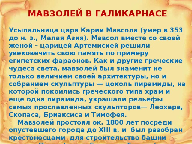 МАВЗОЛЕЙ В ГАЛИКАРНАСЕ  Усыпальница царя Карии Мавсола (умер в 353 до н. э., Малая Азия). Мавсол вместе со своей женой – царицей Артемисией решили увековечить свою память по примеру египетских фараонов. Как и другие греческие чудеса света, мавзолей был знаменит не только величием своей архитектуры, но и собранием скульптуры — цоколь пирамиды, на которой покоились греческого типа храм и еще одна пирамида, украшали рельефы самых прославленных скульпторов— Леохара, Скопаса, Бриаксиса и Тимофея.  Мавзолей простоял ок. 1800 лет посреди опустевшего города до XIII в. и был разобран крестоносцами для строительство башни святого Петра (совр. Бодрум в Турции). 