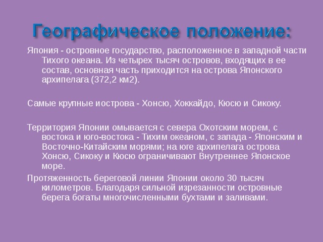 Япония - островное государство, расположенное в западной части Тихого океана. Из четырех тысяч островов, входящих в ее состав, основная часть приходится на острова Японского архипелага (372,2 км2). Самые крупные иострова - Хонсю, Хоккайдо, Кюсю и Сикоку. Территория Японии омывается с севера Охотским морем, с востока и юго-востока - Тихим океаном, с запада - Японским и Восточно-Китайским морями; на юге архипелага острова Хонсю, Сикоку и Кюсю ограничивают Внутреннее Японское море. Протяженность береговой линии Японии около 30 тысяч километров. Благодаря сильной изрезанности островные берега богаты многочисленными бухтами и заливами. 