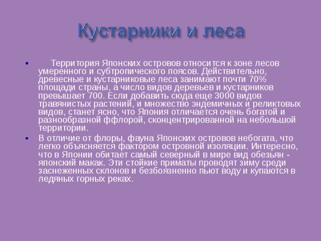  Территория Японских островов относится к зоне лесов умеренного и субтропического поясов. Действительно, древесные и кустарниковые леса занимают почти 70% площади страны, а число видов деревьев и кустарников превышает 700. Если добавить сюда еще 3000 видов травянистых растений, и множество эндемичных и реликтовых видов, станет ясно, что Япония отличается очень богатой и разнообразной ффлорой, сконцентрированной на небольшой территории. В отличие от флоры, фауна Японских островов небогата, что легко объясняется фактором островной изоляции. Интересно, что в Японии обитает самый северный в мире вид обезьян - японский макак. Эти стойкие приматы проводят зиму среди заснеженных склонов и безбоязненно пьют воду и купаются в ледяных горных реках. 