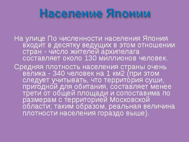 На улице По численности населения Япония входит в десятку ведущих в этом отношении стран - число жителей архипелага составляет около 130 миллионов человек. Средняя плотность населения страны очень велика - 340 человек на 1 км2 (при этом следует учитывать, что территория суши, пригодной для обитания, составляет менее трети от общей площади и сопоставима по размерам с территорией Московской области; таким образом, реальная величина плотности населения гораздо выше). 