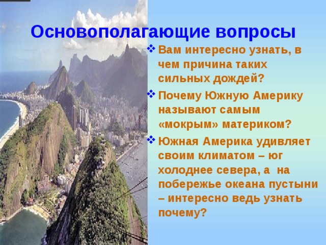 Основополагающие вопросы Вам интересно узнать, в чем причина таких сильных дождей? Почему Южную Америку называют самым «мокрым» материком? Южная Америка удивляет своим климатом – юг холоднее севера, а на побережье океана пустыни – интересно ведь узнать почему? 