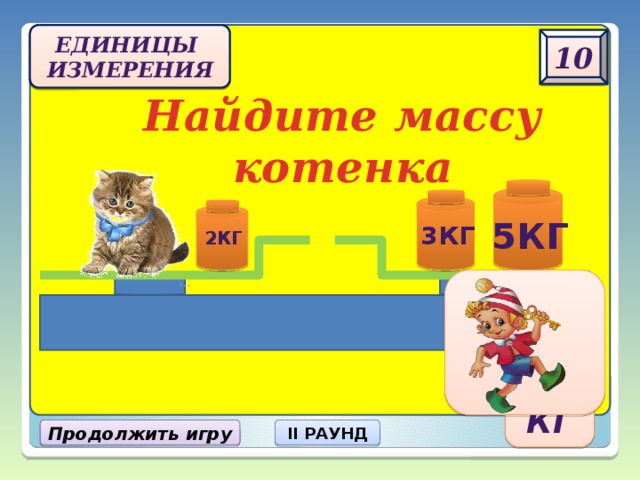 Единицы  измерения 10 Найдите массу котенка 5кг 3кг 2кг 6 кг Продолжить игру II РАУНД 