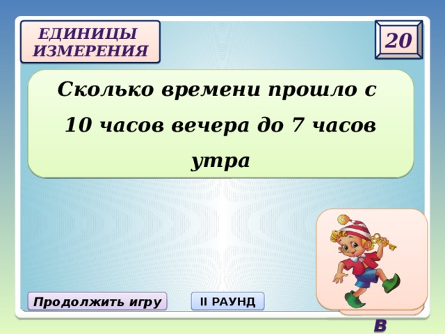 20 Единицы  измерения Сколько времени прошло с  10 часов вечера до 7 часов утра 9 часов Продолжить игру II РАУНД 