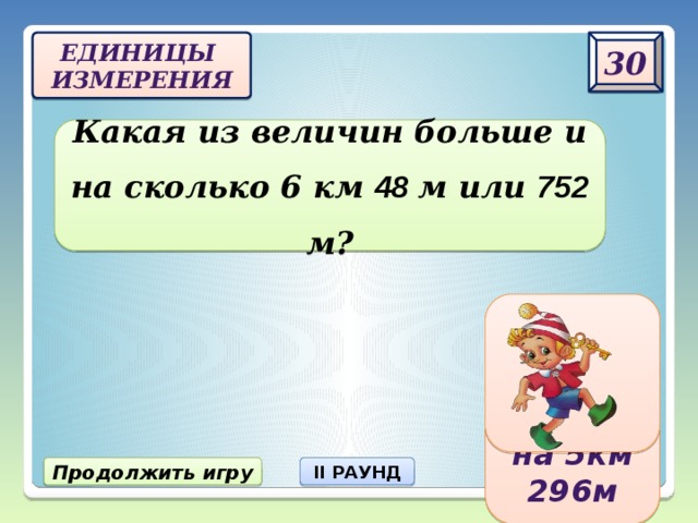 30 Единицы  измерения Какая из величин больше и на сколько 6 км 48 м или 752 м? 6 км 48 м больше на 5км 296 м Продолжить игру II РАУНД 