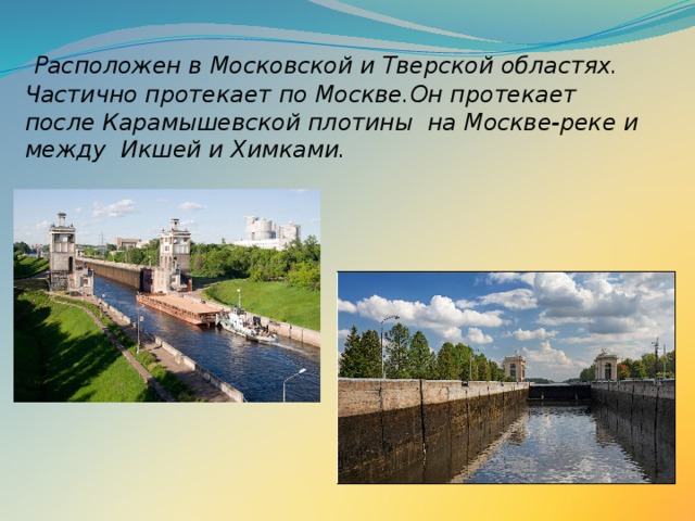    Р асположен в Московской и Тверской областях. Частично протекает по Москве.Он протекает после Карамышевской плотины  на Москве-реке и между  Икшей и Химками. 
