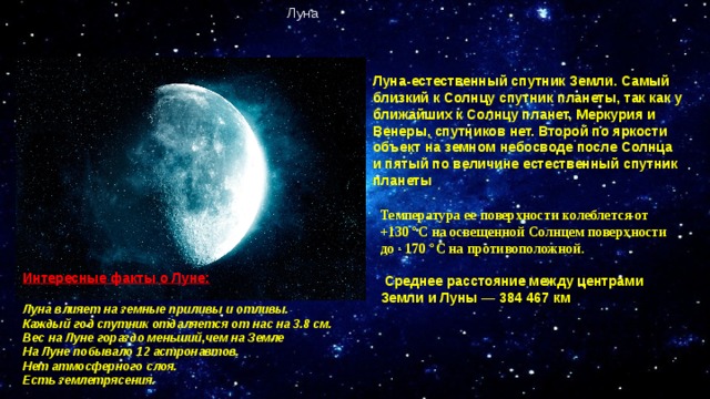 Луна Луна-естественный спутник Земли. Самый близкий к Солнцу спутник планеты, так как у ближайших к Солнцу планет, Меркурия и Венеры, спутников нет. Второй по яркости объект на земном небосводе после Солнца и пятый по величине естественный спутник планеты Температура ее поверхности колеблется от +130 °С на освещенной Солнцем поверхности до - 170 °С на противоположной.   Среднее расстояние между центрами Земли и Луны — 384 467 км Интересные факты о Луне:  Луна влияет на земные приливы и отливы. Каждый год спутник отдаляется от нас на 3.8 см. Вес на Луне гораздо меньший,чем на Земле На Луне побывало 12 астронавтов. Нет атмосферного слоя. Есть землетрясения.  