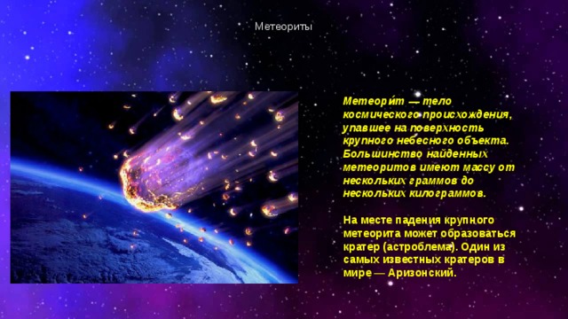 Метеориты Метеори́т — тело космического происхождения, упавшее на поверхность крупного небесного объекта. Большинство найденных метеоритов имеют массу от нескольких граммов до нескольких килограммов.  На месте падения крупного метеорита может образоваться кратер (астроблема). Один из самых известных кратеров в мире — Аризонский. 