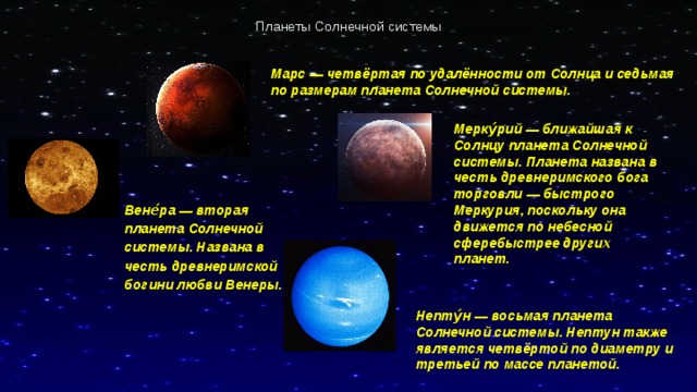 Планеты Солнечной системы Марс — четвёртая по удалённости от Солнца и седьмая по размерам планета Солнечной системы. Мерку́рий — ближайшая к Солнцу планета Солнечной системы. Планета названа в честь древнеримского бога торговли — быстрого Меркурия, поскольку она движется по небесной сферебыстрее других планет. Вене́ра — вторая планета Солнечной системы. Названа в честь древнеримской богини любви Венеры.   Непту́н — восьмая планета Солнечной системы. Нептун также является четвёртой по диаметру и третьей по массе планетой. 