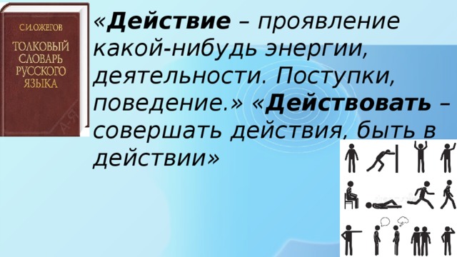 « Действие – проявление какой-нибудь энергии, деятельности. Поступки, поведение.» « Действовать – совершать действия, быть в действии» 