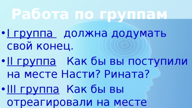 Работа по группам I группа должна додумать свой конец. II группа Как бы вы поступили на месте Насти? Рината? III группа Как бы вы отреагировали на месте учителя? 
