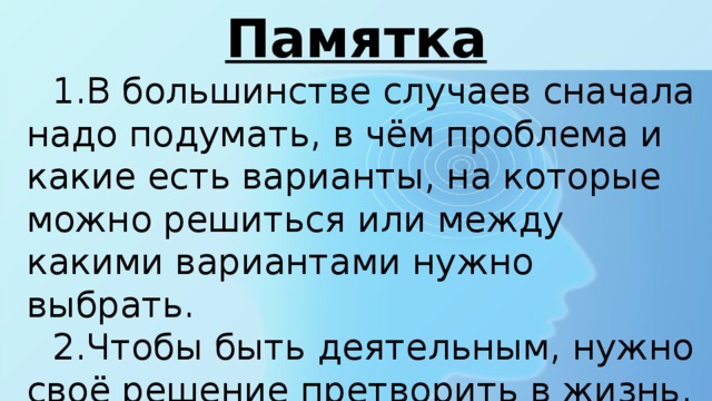 Памятка В большинстве случаев сначала надо подумать, в чём проблема и какие есть варианты, на которые можно решиться или между какими вариантами нужно выбрать. Чтобы быть деятельным, нужно своё решение претворить в жизнь. При этом что хочешь сделать, надо точно запланировать. 