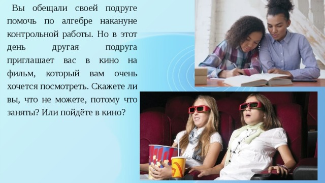 Вы обещали своей подруге помочь по алгебре накануне контрольной работы. Но в этот день другая подруга приглашает вас в кино на фильм, который вам очень хочется посмотреть. Скажете ли вы, что не можете, потому что заняты? Или пойдёте в кино? 