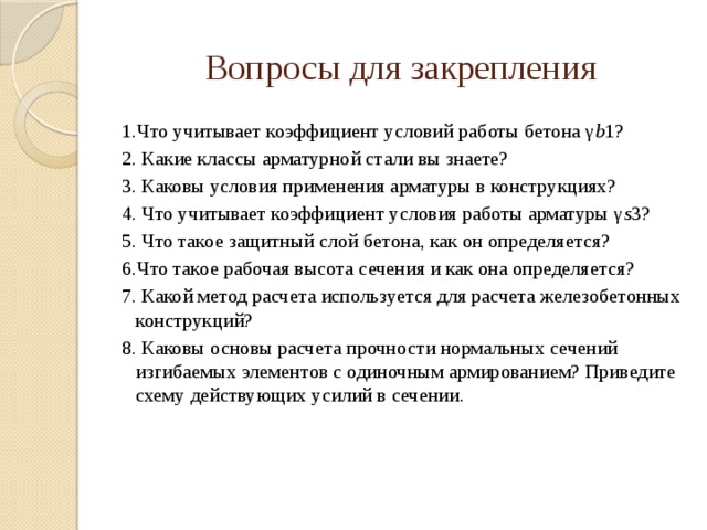 Вопросы для закрепления 1.Что учитывает коэффициент условий работы бетона γ b 1? 2. Какие классы арматурной стали вы знаете? 3. Каковы условия применения арматуры в конструкциях? 4. Что учитывает коэффициент условия работы арматуры γ s 3? 5. Что такое защитный слой бетона, как он определяется? 6.Что такое рабочая высота сечения и как она определяется? 7. Какой метод расчета используется для расчета железобетонных конструкций? 8. Каковы основы расчета прочности нормальных сечений изгибаемых элементов с одиночным армированием? Приведите схему действующих усилий в сечении.     