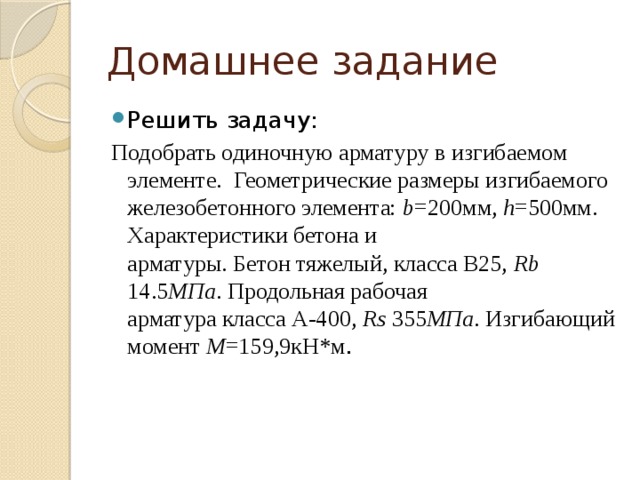 Домашнее задание Решить задачу: Подобрать одиночную арматуру в изгибаемом элементе. Геометрические размеры изгибаемого  железобетонного элемента: b =200мм, h =500мм. Характеристики бетона и  арматуры. Бетон тяжелый, класса В25, Rb 14.5 МПа . Продольная рабочая  арматура класса А-400, Rs 355 МПа . Изгибающий момент M =159,9кН*м .     