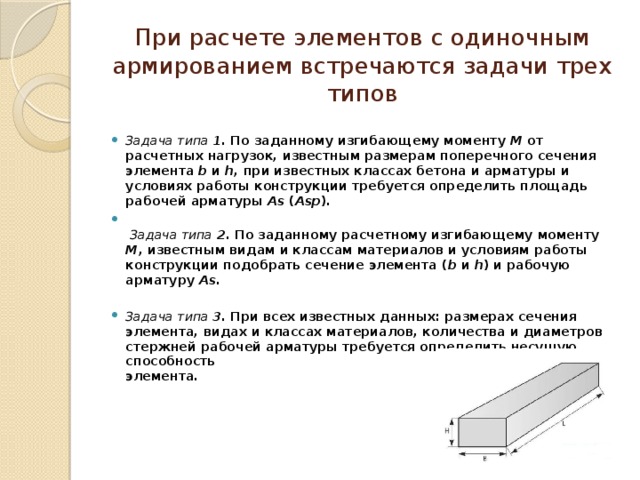 При расчете элементов с одиночным армированием встречаются задачи трех типов Задача типа 1. По заданному изгибающему моменту М от расчетных нагрузок, известным размерам поперечного сечения элемента b и h , при известных классах бетона и арматуры и условиях работы конструкции требуется определить площадь рабочей арматуры Аs ( Аsр ).    Задача типа 2 . По заданному расчетному изгибающему моменту М , известным видам и классам материалов и условиям работы конструкции подобрать сечение элемента ( b и h ) и рабочую арматуру Аs.  Задача типа 3. При всех известных данных: размерах сечения  элемента, видах и классах материалов, количества и диаметров стержней рабочей арматуры требуется определить несущую способность  элемента.     