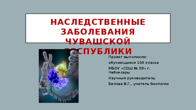 Наследственные заболевания Чувашской Республики Проект выполнили: обучающиеся 10А класса МБОУ «СОШ № 53» г. Чебоксары Научный руководитель: Белова В.Г., учитель биологии 