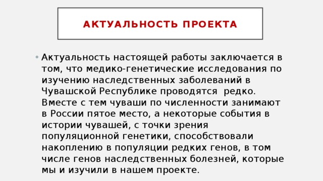 Актуальность проекта Актуальность настоящей работы заключается в том, что медико-генетические исследования по изучению наследственных заболеваний в Чувашской Республике проводятся редко. Вместе с тем чуваши по численности занимают в России пятое место, а некоторые события в истории чувашей, с точки зрения популяционной генетики, способствовали накоплению в популяции редких генов, в том числе генов наследственных болезней, которые мы и изучили в нашем проекте. 