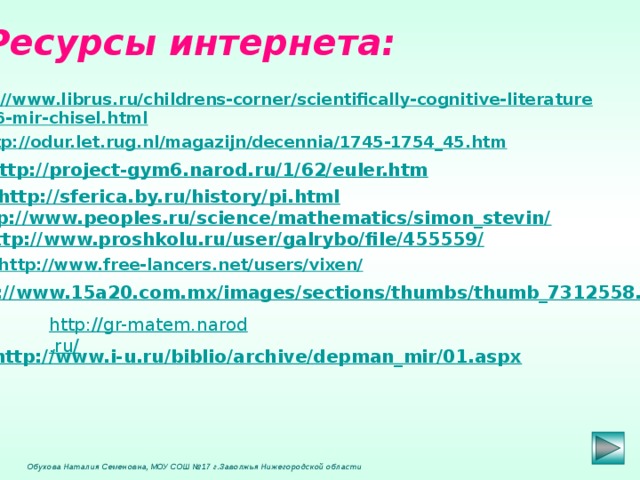 Ресурсы интернета: http://www.librus.ru/childrens-corner/scientifically-cognitive-literature /5676-mir-chisel.html  http://odur.let.rug.nl/magazijn/decennia/1745-1754_45.htm  http://project-gym6.narod.ru/1/62/euler.htm http://sferica.by.ru/history/pi.html http://www.peoples.ru/science/mathematics/simon_stevin/ http://www.proshkolu.ru/user/galrybo/file/455559/  http://www.free-lancers.net/users/vixen/  http://www.15a20.com.mx/images/sections/thumbs/thumb_7312558.jpg  http://gr-matem.narod.ru/ http://www.i-u.ru/biblio/archive/depman_mir/01.aspx   Обухова Наталия Семеновна, МОУ СОШ №17 г.Заволжья Нижегородской области 