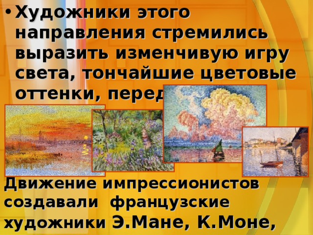 Художники этого направления стремились выразить изменчивую игру света, тончайшие цветовые оттенки, передать свои мимолетные настроения Движение импрессионистов создавали французские художники Э.Мане, К.Моне, К.Писсарро, Э.Дега, О.Ренуар. Движение импрессионистов создавали французские художники Э.Мане, К.Моне, К.Писсарро, Э.Дега, О.Ренуар. Движение импрессионистов создавали французские художники Э.Мане, К.Моне, К.Писсарро, Э.Дега, О.Ренуар. 