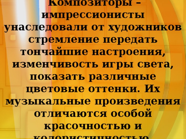  Композиторы – импрессионисты унаследовали от художников стремление передать тончайшие настроения, изменчивость игры света, показать различные цветовые оттенки. Их музыкальные произведения отличаются особой красочностью и колористичностью. 