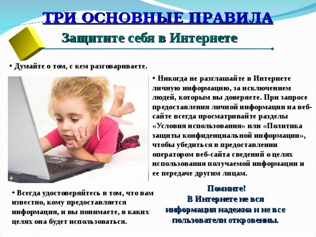 ТРИ ОСНОВНЫЕ ПРАВИЛА Защитите себя в Интернете  Думайте о том, с кем разговариваете.  Никогда не разглашайте в Интернете личную информацию, за исключением людей, которым вы доверяете. При запросе предоставления личной информации на веб-сайте всегда просматривайте разделы «Условия использования» или «Политика защиты конфиденциальной информации», чтобы убедиться в предоставлении оператором веб-сайта сведений о целях использования получаемой информации и ее передаче другим лицам. Помните! В Интернете не вся  информация надежна и не все  пользователи откровенны.  Всегда удостоверяйтесь в том, что вам известно, кому предоставляется информация, и вы понимаете, в каких целях она будет использоваться. 