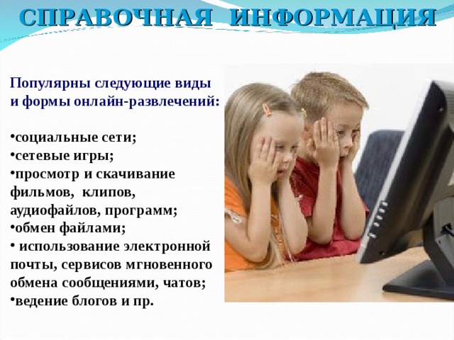 СПРАВОЧНАЯ ИНФОРМАЦИЯ Популярны следующие виды и формы онлайн-развлечений:  социальные сети; сетевые игры; просмотр и скачивание фильмов, клипов, аудиофайлов, программ; обмен файлами;  использование электронной почты, сервисов мгновенного обмена сообщениями, чатов; ведение блогов и пр.   