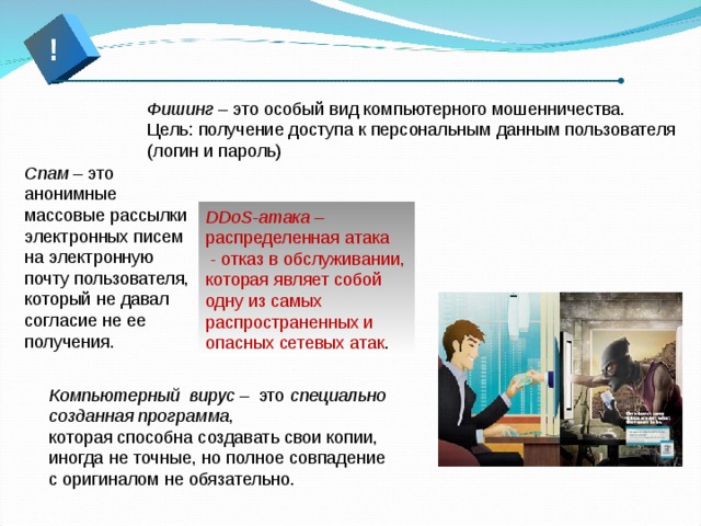 ! Фишинг – это особый вид компьютерного мошенничества. Цель: получение доступа к персональным данным пользователя (логин и пароль) Спам – это анонимные массовые рассылки электронных писем на электронную почту пользователя, который не давал согласие не ее получения.   DDoS-атака  – распределенная атака   - отказ в обслуживании, которая являет собой одну из самых распространенных и опасных сетевых атак . Компьютерный вирус  – это  специально созданная программа , которая способна создавать свои копии, иногда не точные, но полное совпадение с оригиналом не обязательно.  