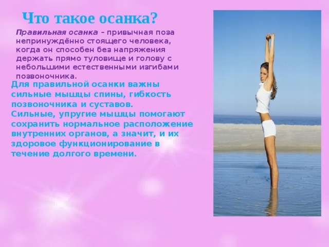  Что такое осанка? Правильная осанка – привычная поза непринуждённо стоящего человека, когда он способен без напряжения держать прямо туловище и голову с небольшими естественными изгибами позвоночника.  Для правильной осанки важны сильные мышцы спины, гибкость позвоночника и суставов. Сильные, упругие мышцы помогают сохранить нормальное расположение внутренних органов, а значит, и их здоровое функционирование в течение долгого времени. 