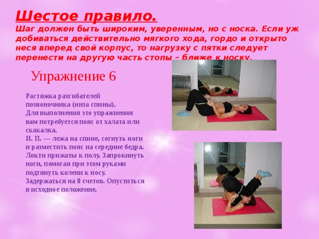 Шестое правило.  Шаг должен быть широким, уверенным, но с носка. Если уж добиваться действительно мягкого хода, гордо и открыто неся вперед свой корпус, то нагрузку с пятки следует перенести на другую часть стопы – ближе к носку.   Упражнение 6 Растяжка разгибателей позвоночника (низа спины).  Для выполнения это упражнения вам потребуется пояс от халата или скакалка.  И. П. — лежа на спине, согнуть ноги и разместить пояс на середине бедра. Локти прижаты к полу. Запрокинуть ноги, помогая при этом руками подтянуть колени к носу. Задержаться на 8 счетов. Опуститься в исходное положение.   