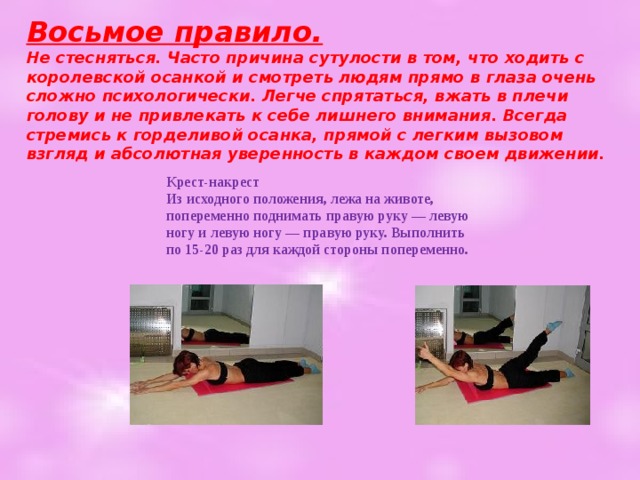 Восьмое правило.  Не стесняться. Часто причина сутулости в том, что ходить с королевской осанкой и смотреть людям прямо в глаза очень сложно психологически. Легче спрятаться, вжать в плечи голову и не привлекать к себе лишнего внимания. Всегда стремись к горделивой осанка, прямой с легким вызовом взгляд и абсолютная уверенность в каждом своем движении.   Крест-накрест  Из исходного положения, лежа на животе, попеременно поднимать правую руку — левую ногу и левую ногу — правую руку. Выполнить по 15-20 раз для каждой стороны попеременно.   