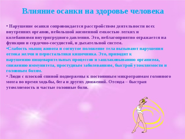 Влияние осанки на здоровье человека   Нарушение осанки сопровождается расстройством деятельности всех внутренних органов, небольшой жизненной емкостью легких и колебаниями внутригрудного давления. Это, неблагоприятно отражается на функции и сердечно-сосудистой, и дыхательной систем. Слабость мышц живота и согнутое положение тела вызывают нарушения оттока желчи и перистальтики кишечника. Это, приводит к нарушению пищеварительных процессов и зашлаковыванию организма, снижению иммунитета, простудным заболеваниям, быстрой утомляемости и головным болям.  Люди с плоской спиной подвержены к постоянным микротравмам головного мозга во время ходьбы, бега и других движений. Отсюда – быстрая утомляемость и частые головные боли.  