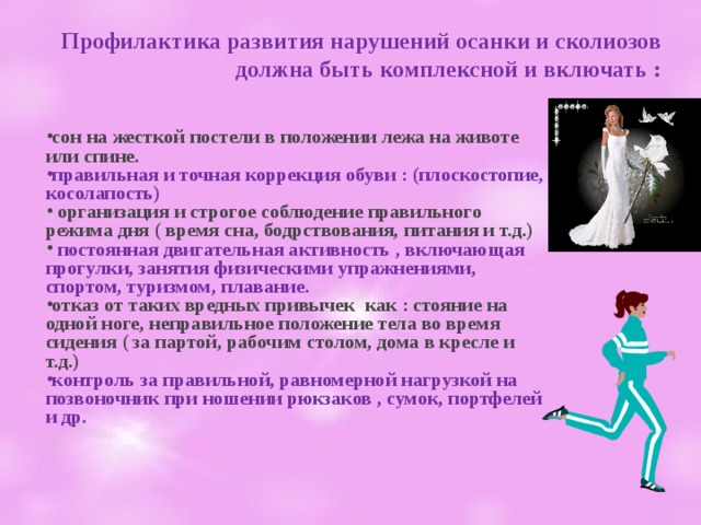 Профилактика развития нарушений осанки и сколиозов должна быть комплексной и включать : сон на жесткой постели в положении лежа на животе или спине. правильная и точная коррекция обуви : (плоскостопие, косолапость)  организация и строгое соблюдение правильного режима дня ( время сна, бодрствования, питания и т.д.)  постоянная двигательная активность , включающая прогулки, занятия физическими упражнениями, спортом, туризмом, плавание. отказ от таких вредных привычек как : стояние на одной ноге, неправильное положение тела во время сидения ( за партой, рабочим столом, дома в кресле и т.д.) контроль за правильной, равномерной нагрузкой на позвоночник при ношении рюкзаков , сумок, портфелей и др.  