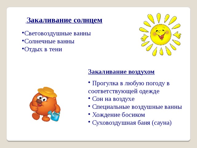  Закаливание солнцем Световоздушные ванны Солнечные ванны Отдых в тени Закаливание воздухом  Прогулка в любую погоду в соответствующей одежде  Сон на воздухе  Специальные воздушные ванны  Хождение босиком  Суховоздушная баня (сауна) 