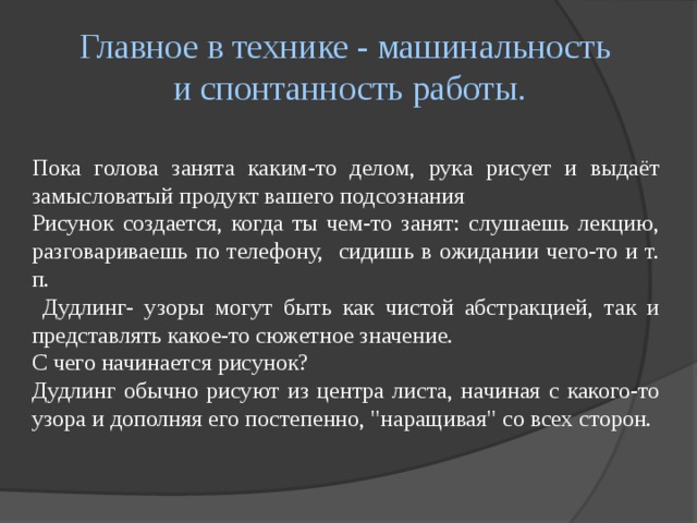 Главное в технике - машинальность  и спонтанность работы. Пока голова занята каким-то делом, рука рисует и выдаёт замысловатый продукт вашего подсознания Рисунок создается, когда ты чем-то занят: слушаешь лекцию, разговариваешь по телефону, сидишь в ожидании чего-то и т. п.  Дудлинг- узоры могут быть как чистой абстракцией, так и представлять какое-то сюжетное значение. С чего начинается рисунок? Дудлинг обычно рисуют из центра листа, начиная с какого-то узора и дополняя его постепенно, 