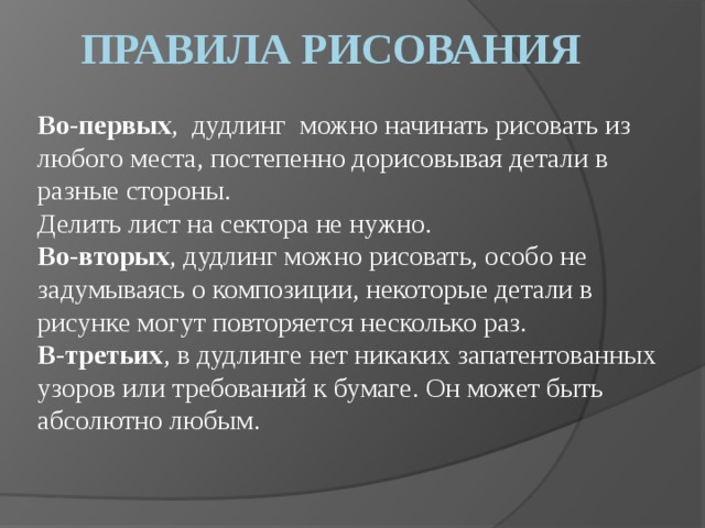 ПРАВИЛА РИСОВАНИЯ Во-первых , дудлинг можно начинать рисовать из любого места, постепенно дорисовывая детали в разные стороны.  Делить лист на сектора не нужно. Во-вторых , дудлинг можно рисовать, особо не задумываясь о композиции, некоторые детали в рисунке могут повторяется несколько раз.  В-третьих , в дудлинге нет никаких запатентованных узоров или требований к бумаге. Он может быть абсолютно любым.   