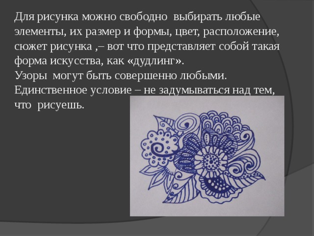 Для рисунка можно свободно выбирать любые элементы, их размер и формы, цвет, расположение, сюжет рисунка ,– вот что представляет собой такая форма искусства, как «дудлинг». Узоры могут быть совершенно любыми. Единственное условие – не задумываться над тем, что рисуешь. 