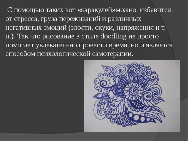  С помощью таких вот «каракулей»можно избавится от стресса, груза переживаний и различных негативных эмоций (злости, скуки, напряжения и т. п.). Так что рисование в стиле doodling не просто помогает увлекательно провести время, но и является способом психологической самотерапии. 