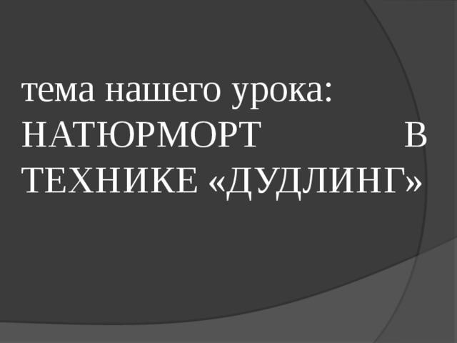 тема нашего урока: НАТЮРМОРТ В ТЕХНИКЕ «ДУДЛИНГ» 