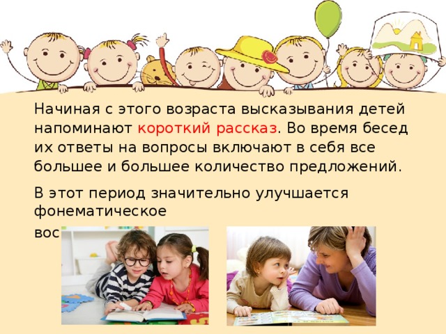 Начиная с этого возраста высказывания детей напоминают короткий рассказ . Во время бесед их ответы на вопросы включают в себя все большее и большее количество предложений. В этот период значительно улучшается фонематическое восприятие. 