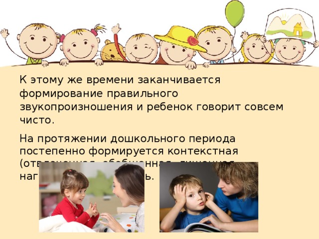 К этому же времени заканчивается формирование правильного звукопроизношения и ребенок говорит совсем чисто. На протяжении дошкольного периода постепенно формируется контекстная (отвлеченная, обобщенная, лишенная наглядной опоры) речь. 