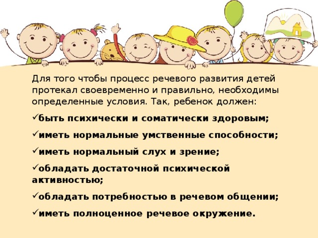 Для того чтобы процесс речевого развития детей протекал своевременно и правильно, необходимы определенные условия. Так, ребенок должен: быть психически и соматически здоровым; иметь нормальные умственные способности; иметь нормальный слух и зрение; обладать достаточной психической активностью; обладать потребностью в речевом общении; иметь полноценное речевое окружение.  