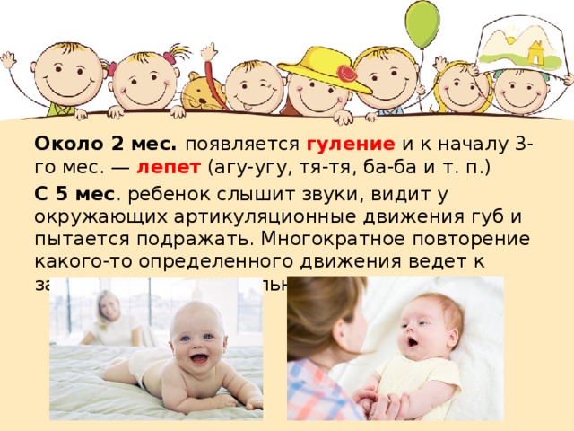 Около 2 мес. появляется гуление и к началу 3-го мес. — лепет (агу-угу, тя-тя, ба-ба и т. п.) С 5 мес . ребенок слышит звуки, видит у окружающих артикуляционные движения губ и пытается подражать. Многократное повторение какого-то определенного движения ведет к закреплению двигательного навыка. 