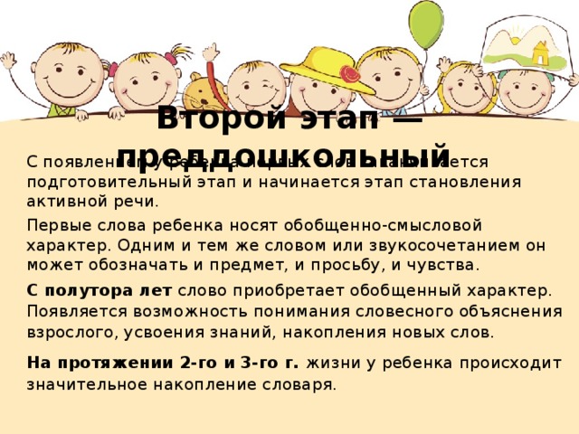 Второй этап — преддошкольный С появлением у ребенка первых слов заканчивается подготовительный этап и начинается этап становления активной речи. Первые слова ребенка носят обобщенно-смысловой характер. Одним и тем же словом или звукосочетанием он может обозначать и предмет, и просьбу, и чувства. С полутора лет слово приобретает обобщенный характер. Появляется возможность понимания словесного объяснения взрослого, усвоения знаний, накопления новых слов. На протяжении 2-го и 3-го г. жизни у ребенка происходит значительное накопление словаря. 
