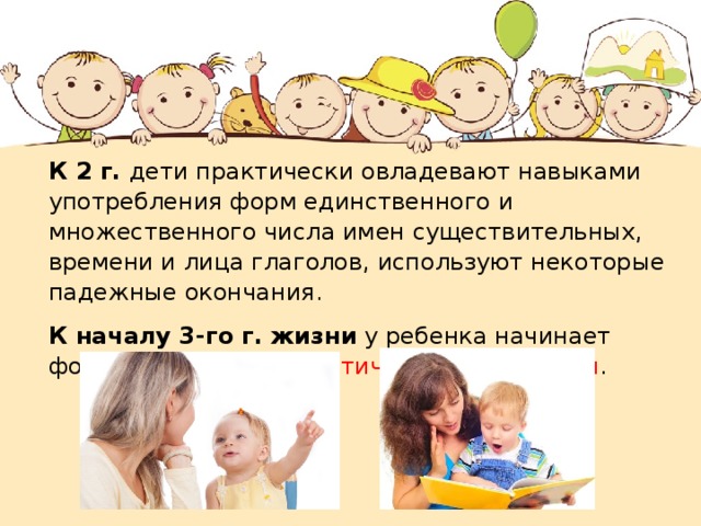 К 2 г. дети практически овладевают навыками употребления форм единственного и множественного числа имен существительных, времени и лица глаголов, используют некоторые падежные окончания. К началу 3-го г. жизни у ребенка начинает формироваться грамматический строй речи . 