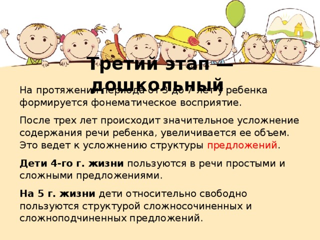 Третий этап — дошкольный На протяжении периода от 3 до 7 лет у ребенка формируется фонематическое восприятие. После трех лет происходит значительное усложнение содержания речи ребенка, увеличивается ее объем. Это ведет к усложнению структуры предложений . Дети 4-го г. жизни пользуются в речи простыми и сложными предложениями. На 5 г. жизни дети относительно свободно пользуются структурой сложносочиненных и сложноподчиненных предложений. 