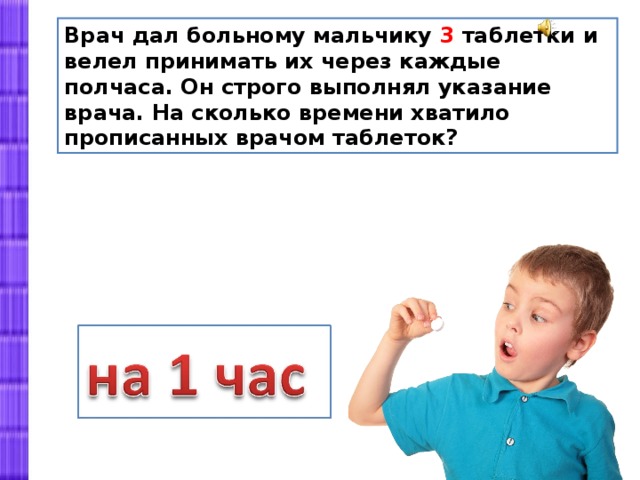 Врач дал больному мальчику 3 таблетки и велел принимать их через каждые полчаса. Он строго выполнял указание врача. На сколько времени хватило прописанных врачом таблеток? 