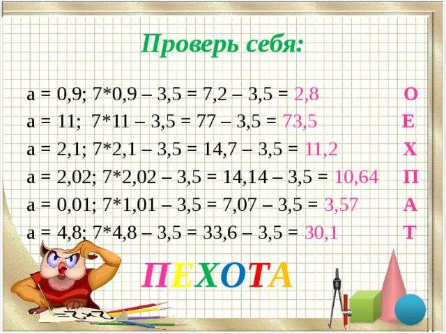 Проверь себя: а = 0,9; 7*0,9 – 3,5 = 7,2 – 3,5 = 2,8  О а = 11; 7*11 – 3,5 = 77 – 3,5 = 73,5  Е а = 2,1; 7*2,1 – 3,5 = 14,7 – 3,5 = 11,2  Х а = 2,02; 7*2,02 – 3,5 = 14,14 – 3,5 = 10,64  П а = 0,01; 7*1,01 – 3,5 = 7,07 – 3,5 = 3,57  А а = 4,8; 7*4,8 – 3,5 = 33,6 – 3,5 = 30,1  Т  П Е Х О Т А 