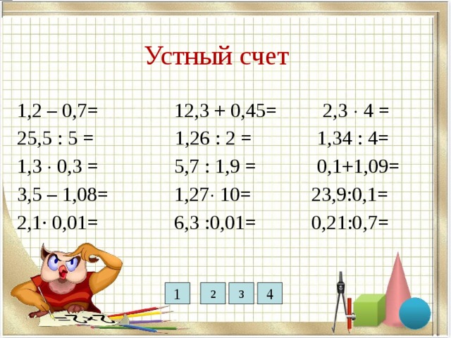 12,7 12,75 0,63 9,2 3 0,5 5,1 Устный счет 0,39 2,42 1,2 – 0,7= 12,3 + 0,45= 2,3  4 = 25,5 : 5 = 1,26 : 2 = 1,34 : 4= 1,3  0,3 = 5,7 : 1,9 = 0,1+1,09= 3,5 – 1,08= 1,27  10= 23,9:0,1= 2,1· 0,01= 6,3 :0,01= 0,21:0,7= 0,021 0,36 1,19 1 2 3 4 0,3 630 239 