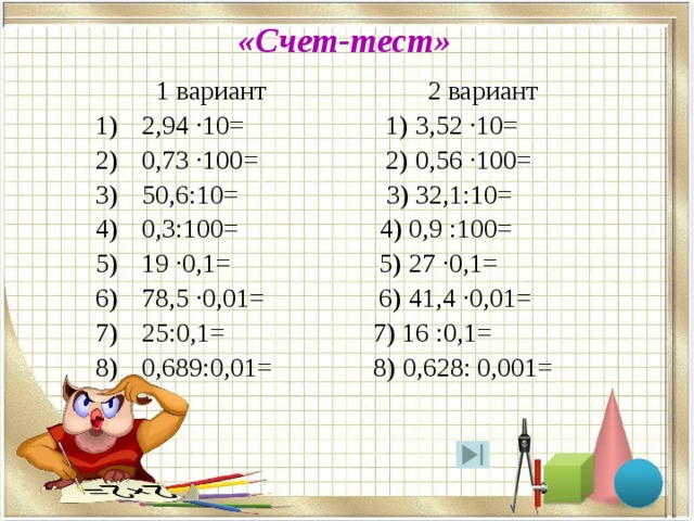 «Счет-тест»  1 вариант 2 вариант 2,94 ·10= 1) 3,52 ·10= 0,73 ·100= 2) 0,56 ·100= 50,6:10= 3) 32,1:10= 0,3:100= 4) 0,9 :100= 19 ·0,1= 5) 27 ·0,1= 78,5 ·0,01= 6) 41,4 ·0,01= 25:0,1= 7) 16 :0,1= 0,689:0,01= 8) 0,628: 0,001= 