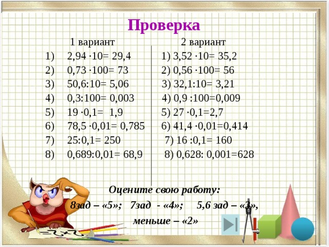 Проверка  1 вариант 2 вариант 2,94 ·10= 29,4 1) 3,52 ·10= 35,2 0,73 ·100= 73 2) 0,56 ·100= 56 50,6:10= 5,06 3) 32,1:10= 3,21 0,3:100= 0,003 4) 0,9 :100=0,009 19 ·0,1= 1,9 5) 27 ·0,1=2,7 78,5 ·0,01= 0,785 6) 41,4 ·0,01=0,414 25:0,1= 250 7) 16 :0,1= 160 0,689:0,01= 68,9 8) 0,628: 0,001=628 Оцените свою работу: 8зад – «5»; 7зад - «4»; 5,6 зад – «3»,  меньше – «2» 